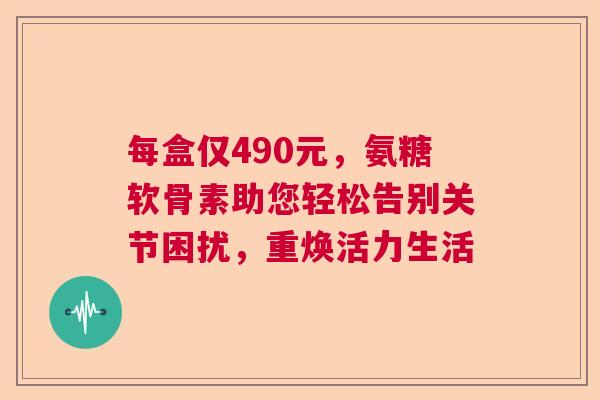 每盒仅490元，氨糖软骨素助您轻松告别关节困扰，重焕活力生活