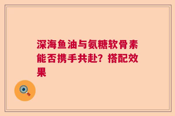 深海鱼油与氨糖软骨素能否携手共赴？搭配效果