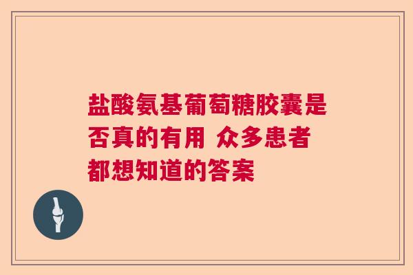 盐酸氨基葡萄糖胶囊是否真的有用 众多患者都想知道的答案
