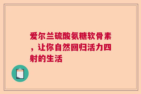 爱尔兰硫酸氨糖软骨素，让你自然回归活力四射的生活
