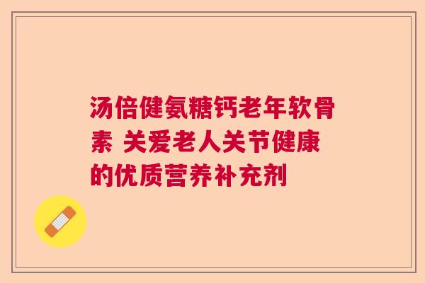 汤倍健氨糖钙老年软骨素 关爱老人关节健康的优质营养补充剂