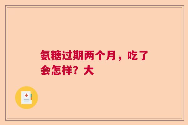 氨糖过期两个月，吃了会怎样？大