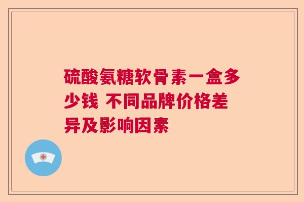 硫酸氨糖软骨素一盒多少钱 不同品牌价格差异及影响因素