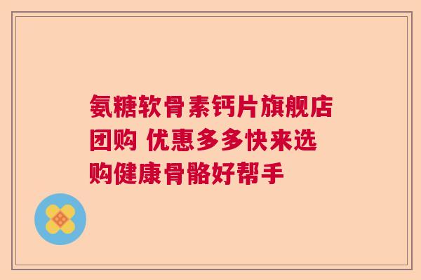 氨糖软骨素钙片旗舰店团购 优惠多多快来选购健康骨骼好帮手