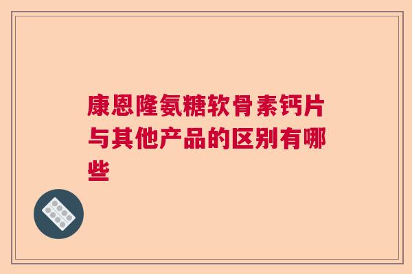 康恩隆氨糖软骨素钙片与其他产品的区别有哪些