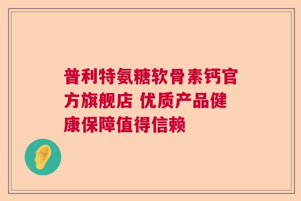 普利特氨糖软骨素钙官方旗舰店 优质产品健康保障值得信赖