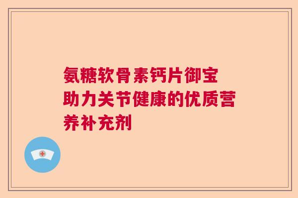 氨糖软骨素钙片御宝 助力关节健康的优质营养补充剂