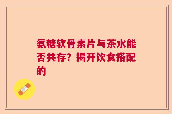 氨糖软骨素片与茶水能否共存？揭开饮食搭配的