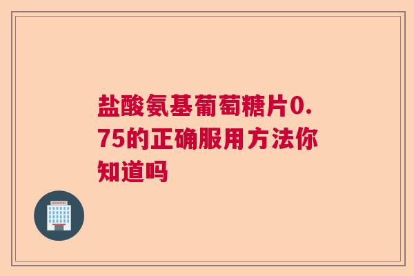 盐酸氨基葡萄糖片0.75的正确服用方法你知道吗