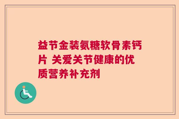 益节金装氨糖软骨素钙片 关爱关节健康的优质营养补充剂
