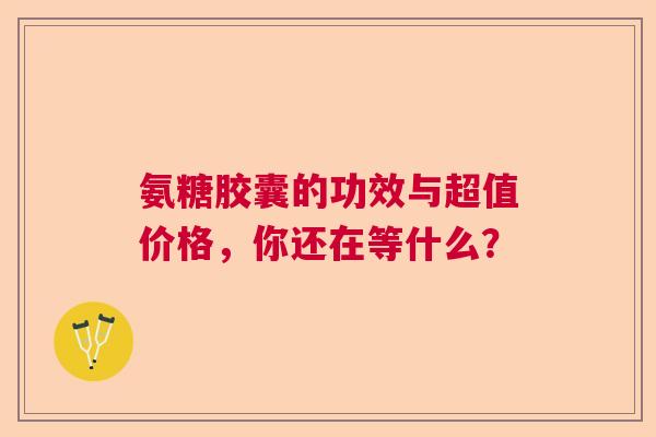 氨糖胶囊的功效与超值价格，你还在等什么？