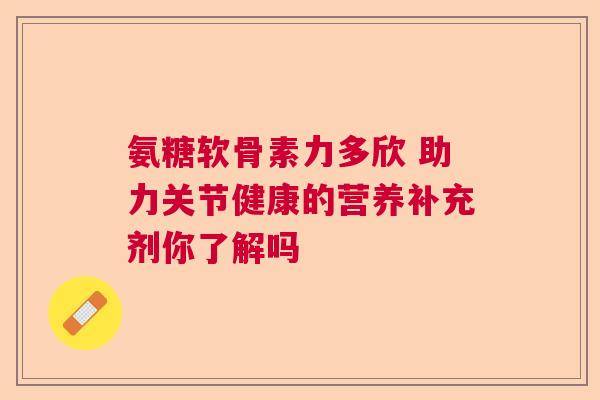 氨糖软骨素力多欣 助力关节健康的营养补充剂你了解吗