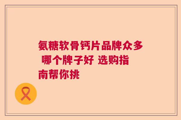 氨糖软骨钙片品牌众多 哪个牌子好 选购指南帮你挑