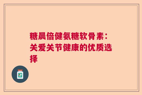 糖晨倍健氨糖软骨素：关爱关节健康的优质选择