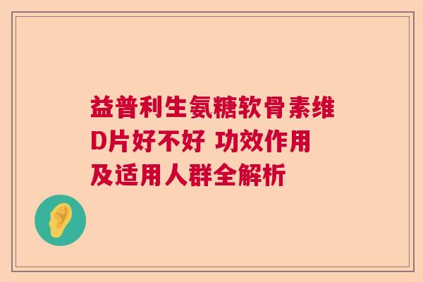 益普利生氨糖软骨素维D片好不好 功效作用及适用人群全解析