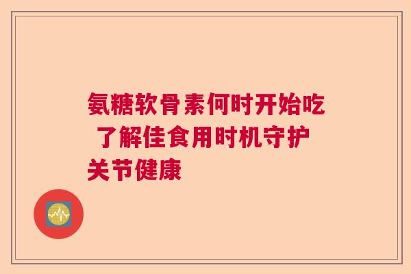 氨糖软骨素何时开始吃 了解佳食用时机守护关节健康