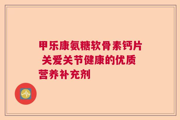 甲乐康氨糖软骨素钙片 关爱关节健康的优质营养补充剂