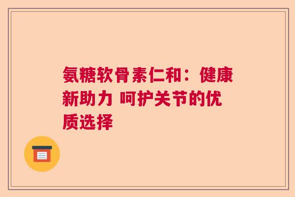 氨糖软骨素仁和：健康新助力 呵护关节的优质选择