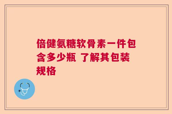 倍健氨糖软骨素一件包含多少瓶 了解其包装规格