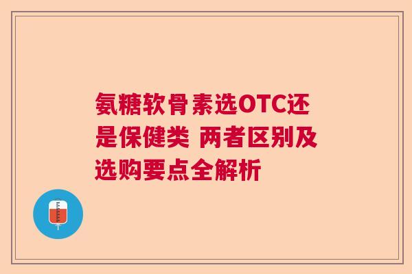 氨糖软骨素选OTC还是保健类 两者区别及选购要点全解析