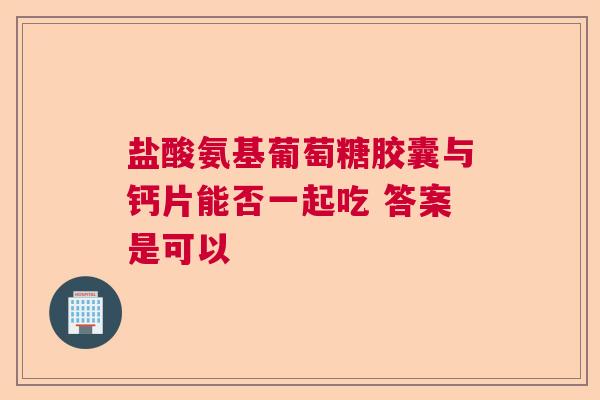盐酸氨基葡萄糖胶囊与钙片能否一起吃 答案是可以