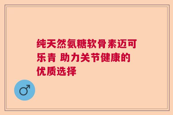 纯天然氨糖软骨素迈可乐青 助力关节健康的优质选择