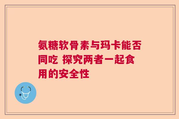 氨糖软骨素与玛卡能否同吃 探究两者一起食用的安全性