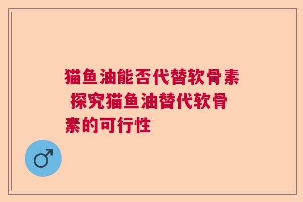 猫鱼油能否代替软骨素 探究猫鱼油替代软骨素的可行性