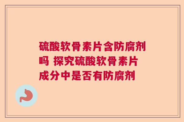 硫酸软骨素片含防腐剂吗 探究硫酸软骨素片成分中是否有防腐剂