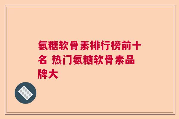氨糖软骨素排行榜前十名 热门氨糖软骨素品牌大
