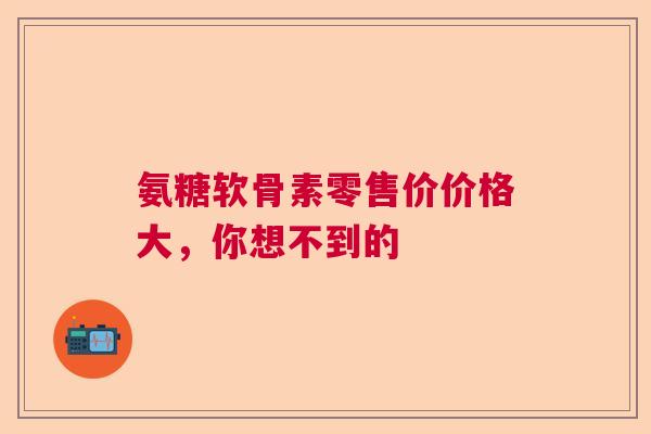 氨糖软骨素零售价价格大，你想不到的