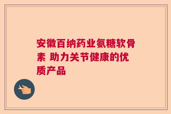 安徽百纳药业氨糖软骨素 助力关节健康的优质产品