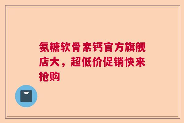 氨糖软骨素钙官方旗舰店大，超低价促销快来抢购