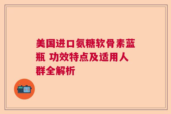 美国进口氨糖软骨素蓝瓶 功效特点及适用人群全解析