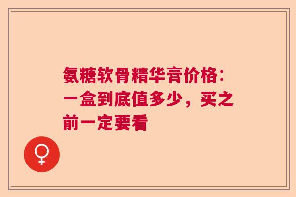 氨糖软骨精华膏价格：一盒到底值多少，买之前一定要看