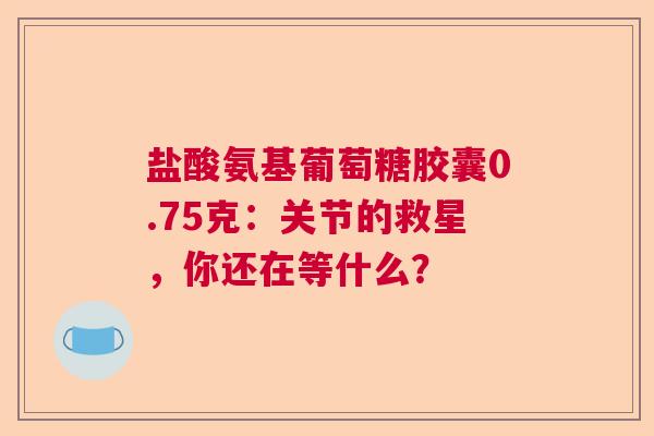 盐酸氨基葡萄糖胶囊0.75克：关节的救星，你还在等什么？