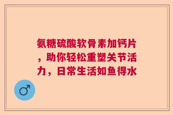 氨糖硫酸软骨素加钙片，助你轻松重塑关节活力，日常生活如鱼得水