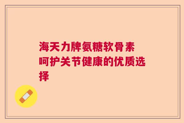 海天力牌氨糖软骨素 呵护关节健康的优质选择