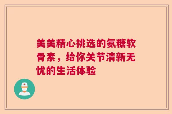 美美精心挑选的氨糖软骨素，给你关节清新无忧的生活体验
