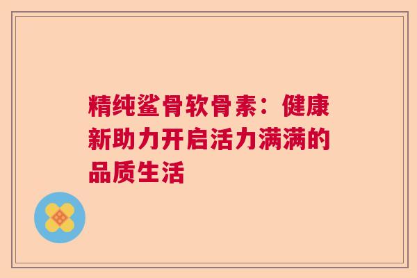 精纯鲨骨软骨素：健康新助力开启活力满满的品质生活