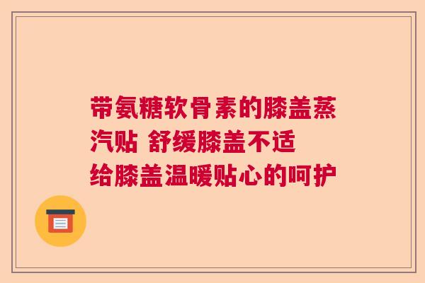 带氨糖软骨素的膝盖蒸汽贴 舒缓膝盖不适 给膝盖温暖贴心的呵护