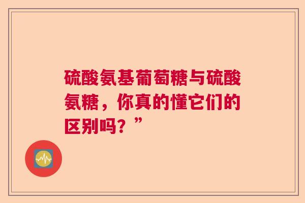 硫酸氨基葡萄糖与硫酸氨糖，你真的懂它们的区别吗？”