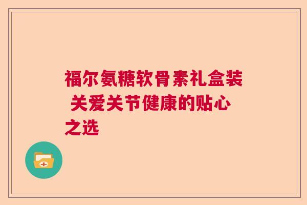 福尔氨糖软骨素礼盒装 关爱关节健康的贴心之选