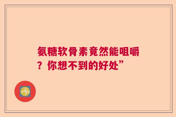 氨糖软骨素竟然能咀嚼？你想不到的好处”