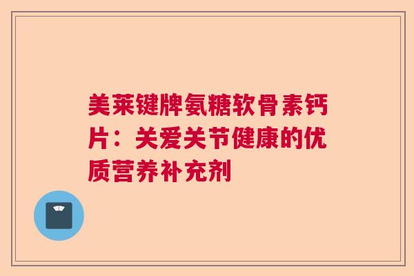 美莱键牌氨糖软骨素钙片：关爱关节健康的优质营养补充剂
