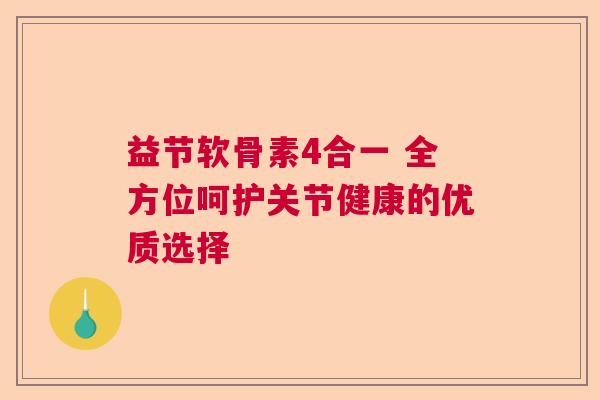 益节软骨素4合一 全方位呵护关节健康的优质选择