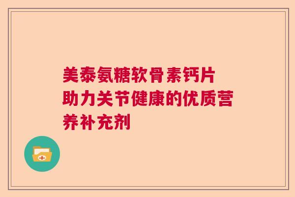 美泰氨糖软骨素钙片 助力关节健康的优质营养补充剂