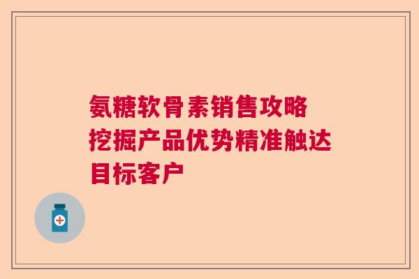 氨糖软骨素销售攻略 挖掘产品优势精准触达目标客户