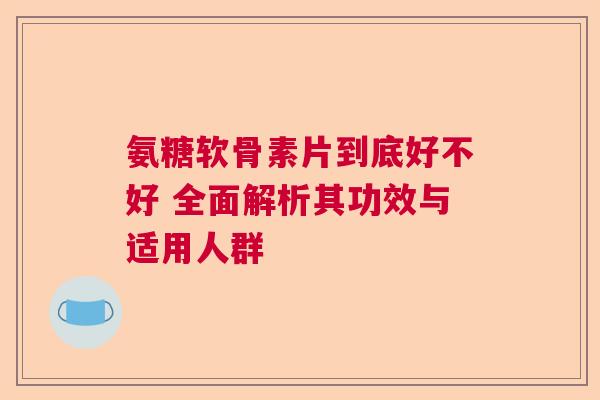 氨糖软骨素片到底好不好 全面解析其功效与适用人群