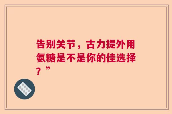 告别关节，古力提外用氨糖是不是你的佳选择？”